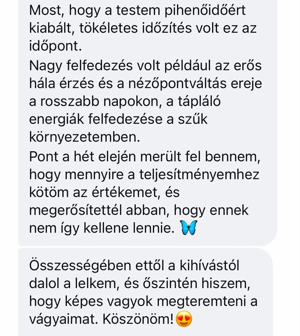 Résztvevői üzenet: Most, hogy a testem pihenőidőért kiabált, tökéletes időzítés volt ez az időpont. Nagy felfedezés volt például az erős hála érzés és a nézőpontváltás ereje a rosszabb napokon, a tápláló energiák felfedezése a szűk környezetemben. Pont a hét elején merült fel bennem, hogy mennyire a teljesítményemhez kötöm az értékemet, és megerősítettél abban, hogy ennek nem így kellene lennie. Összességében ettől a kihívástól dalol a lelkem, és őszintén hiszem, hogy képes vagyok megteremteni a vágyaimat. Köszönöm!