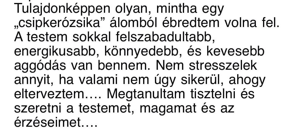 Résztvevői üzenet: Tulajdonképpen olyan, mintha egy csipkerózsika álomból ébredtem volna fel. A testem sokkal felszabadultabb, energikusabb, könnyedebb, és kevesebb aggódás van bennem. Nem stresszelek annyit, ha valami nem úgy sikerül, ahogy elterveztem. Megtanultam tisztelni és szeretni a testemet, magamat és az érzéseimet.