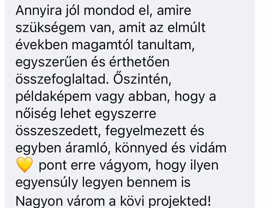 Résztvevői üzenet: Annyira jól mondod el, amire szükségem van, amit az elmúlt években magamtól tanultam, egyszerűen és érthetően összefoglaltad. Őszintén, példaképem vagy abban, hogy a nőiség lehet egyszerre összeszedett, fegyelmezett és egyben áramló, könnyed és vidám. Pont erre vágyom, hogy ilyen egyensúly legyen bennem is. Nagyon várom a következő projekted!