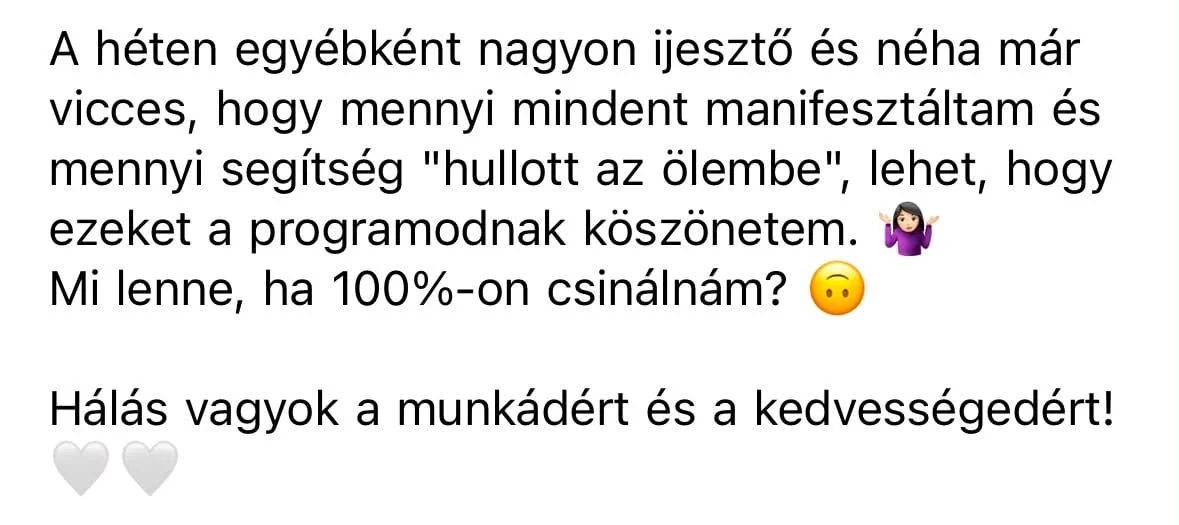 Résztvevői üzenet: A héten egyébként nagyon ijesztő és néha már vicces, hogy mennyi mindent manifesztáltam, és mennyi segítség hullott az ölembe, lehet, hogy ezeket a programodnak köszönhetem. Mi lenne, ha 100 százalékon csinálnám? Hálás vagyok a munkádért és a kedvességedért!